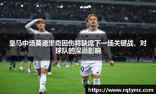 皇马中场莫德里奇因伤将缺席下一场关键战，对球队的深远影响
