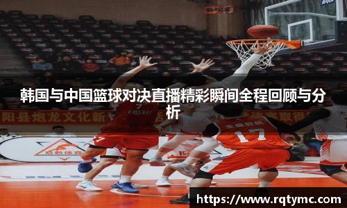 韩国与中国篮球对决直播精彩瞬间全程回顾与分析